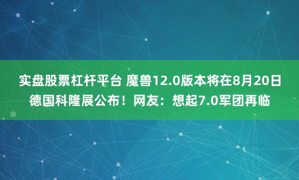 实盘股票杠杆平台 魔兽12.0版本将在8月20日德国科隆展公布！网友：想起7.0军团再临