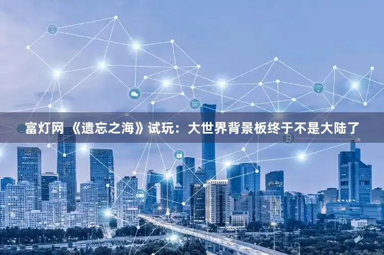 富灯网 《遗忘之海》试玩：大世界背景板终于不是大陆了