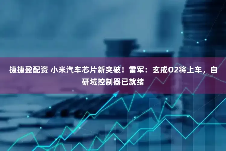 捷捷盈配资 小米汽车芯片新突破！雷军：玄戒O2将上车，自研域控制器已就绪