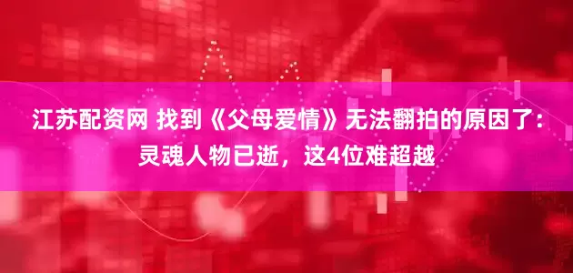 江苏配资网 找到《父母爱情》无法翻拍的原因了：灵魂人物已逝，这4位难超越