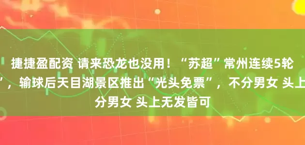 捷捷盈配资 请来恐龙也没用！“苏超”常州连续5轮被“剃光”，输球后天目湖景区推出“光头免票”，不分男女 头上无发皆可