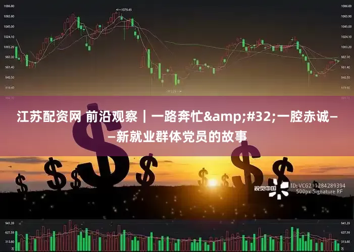 江苏配资网 前沿观察｜一路奔忙&#32;一腔赤诚——新就业群体党员的故事