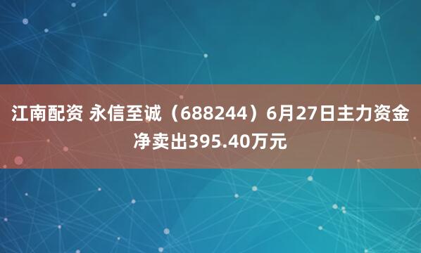 江南配资 永信至诚（688244）6月27日主力资金净卖出395.40万元