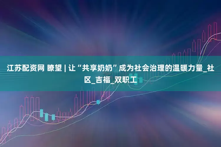 江苏配资网 瞭望 | 让“共享奶奶”成为社会治理的温暖力量_社区_吉福_双职工