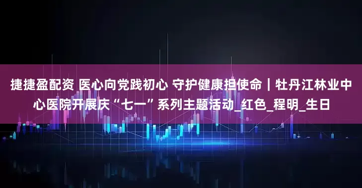 捷捷盈配资 医心向党践初心 守护健康担使命｜牡丹江林业中心医院开展庆“七一”系列主题活动_红色_程明_生日