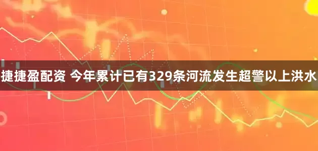 捷捷盈配资 今年累计已有329条河流发生超警以上洪水
