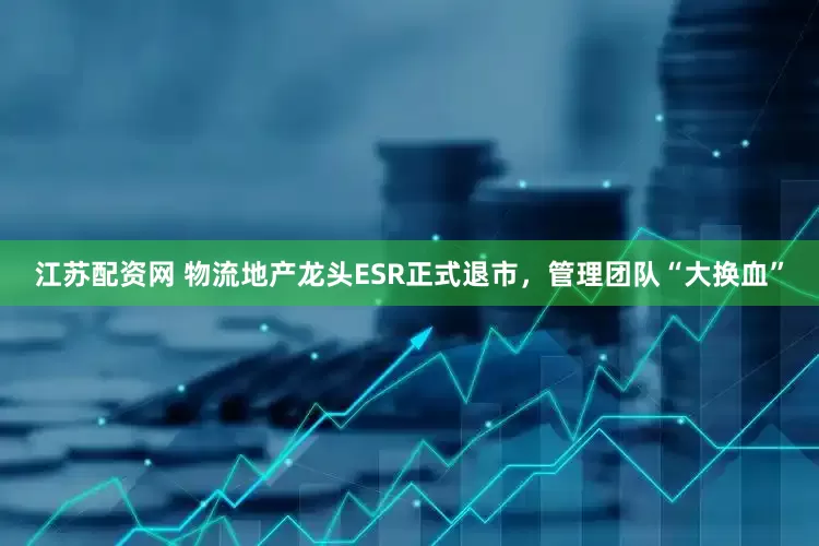 江苏配资网 物流地产龙头ESR正式退市，管理团队“大换血”