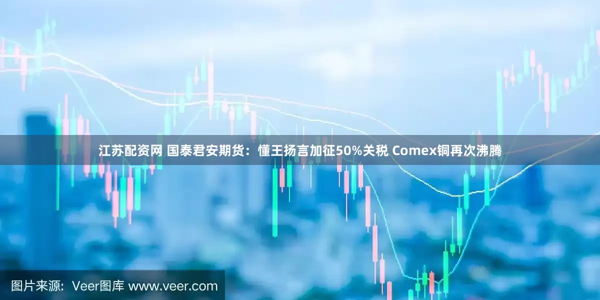 江苏配资网 国泰君安期货：懂王扬言加征50%关税 Comex铜再次沸腾