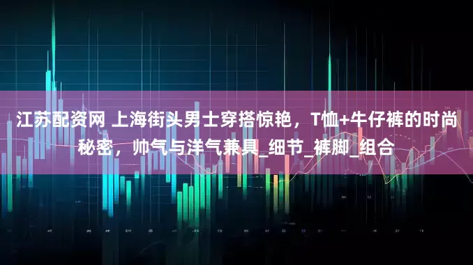 江苏配资网 上海街头男士穿搭惊艳，T恤+牛仔裤的时尚秘密，帅气与洋气兼具_细节_裤脚_组合