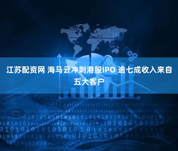 江苏配资网 海马云冲刺港股IPO 逾七成收入来自五大客户