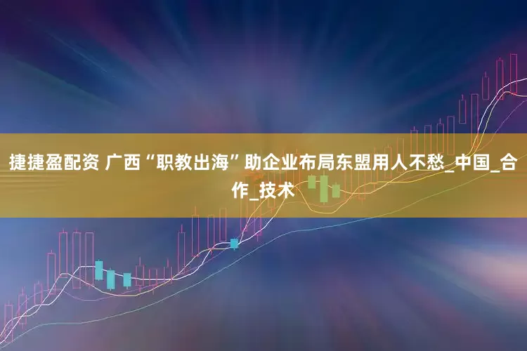 捷捷盈配资 广西“职教出海”助企业布局东盟用人不愁_中国_合作_技术