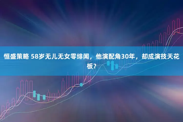 恒盛策略 58岁无儿无女零绯闻，他演配角30年，却成演技天花板？