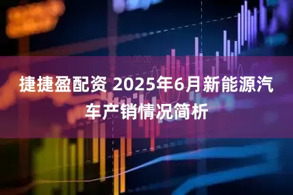 捷捷盈配资 2025年6月新能源汽车产销情况简析