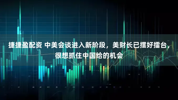 捷捷盈配资 中美会谈进入新阶段，美财长已摆好擂台，很想抓住中国给的机会