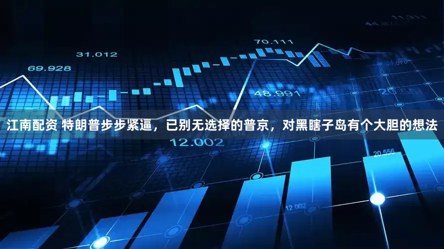 江南配资 特朗普步步紧逼，已别无选择的普京，对黑瞎子岛有个大胆的想法