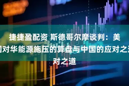 捷捷盈配资 斯德哥尔摩谈判：美国对华能源施压的算盘与中国的应对之道
