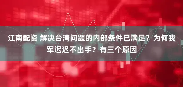 江南配资 解决台湾问题的内部条件已满足？为何我军迟迟不出手？有三个原因
